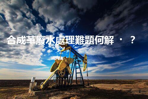 合成革廢水處理難題何解？探尋高效低成本的治污之道！